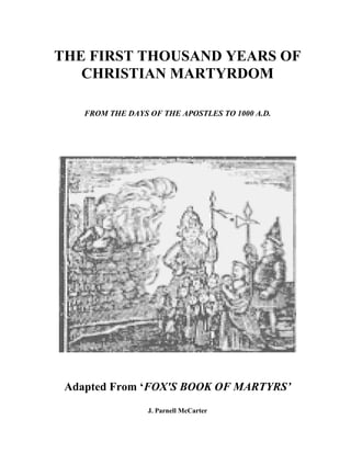 THE FIRST THOUSAND YEARS OF
   CHRISTIAN MARTYRDOM

    FROM THE DAYS OF THE APOSTLES TO 1000 A.D.




 Adapted From ‘FOX'S BOOK OF MARTYRS’
                  J. Parnell McCarter
 