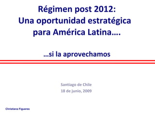 Régimen post 2012: Una oportunidad estratégica  para América Latina…. …si la aprovechamos   Santiago de Chile 18 de junio, 2009 Christiana Figueres 
