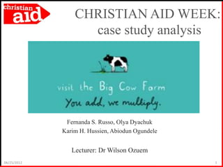 CHRISTIAN AID WEEK:
                   case study analysis




              Fernanda S. Russo, Olya Dyachuk
             Karim H. Hussien, Abiodun Ogundele


                Lecturer: Dr Wilson Ozuem
06/25/2012                                        1
 