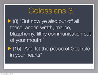Colossians 3
                (8) “But now ye also put off all
               these; anger, wrath, malice,
               blasphemy, ﬁlthy communication out
               of your mouth.”
                 (15) “And let the peace of God rule
               in your hearts”

                                                       10



Monday, 28 June 2010
 