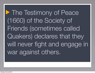 The Testimony of Peace
           (1660) of the Society of
           Friends (sometimes called
           Quakers) declares that they
           will never ﬁght and engage in
           war against others.

Monday, 28 June 2010
 
