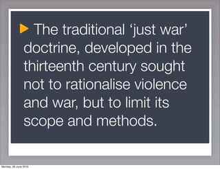 The traditional ‘just war’
                doctrine, developed in the
                thirteenth century sought
                not to rationalise violence
                and war, but to limit its
                scope and methods.

Monday, 28 June 2010
 