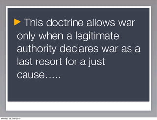 This doctrine allows war
                only when a legitimate
                authority declares war as a
                last resort for a just
                cause…..


Monday, 28 June 2010
 