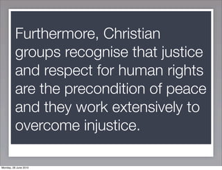 Furthermore, Christian
          groups recognise that justice
          and respect for human rights
          are the precondition of peace
          and they work extensively to
          overcome injustice.

Monday, 28 June 2010
 