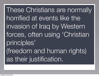 These Christians are normally
         horriﬁed at events like the
         invasion of Iraq by Western
         forces, often using ‘Christian
         principles’
         (freedom and human rights)
         as their justiﬁcation.

Monday, 28 June 2010
 
