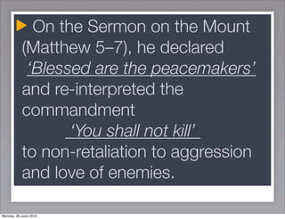 On the Sermon on the Mount
           (Matthew 5–7), he declared
            ‘Blessed are the peacemakers’
           and re-interpreted the
           commandment
                  ‘You shall not kill’
           to non-retaliation to aggression
           and love of enemies.

Monday, 28 June 2010
 