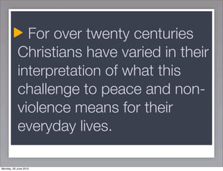 For over twenty centuries
           Christians have varied in their
           interpretation of what this
           challenge to peace and non-
           violence means for their
           everyday lives.

Monday, 28 June 2010
 