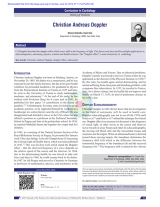 © 2019 Journal of the Practice of Cardiovascular Sciences | Published by Wolters Kluwer - Medknow 53
History of Medicine
Curriculum in Cardiology
Introduction
Christian Andreas Doppler was born in Salzburg, Austria, on
November 29, 1803. His father was a stonemason, and he was
expected to join the family business, but due to his poor health
condition, he persuaded academics. He graduated in physics
from the Polytechnical Institute of Vienna in 1825 and later,
he went to the University of Vienna to study mathematics,
machines, and astronomy.[1]
At the end of his study, he has
worked with Professor Burg for 4 years and in 1831, he
published his first paper “A contribution to the theory of
parallels.”[1]
Unfortunately, for many years, he failed to get an
academic position, so he supported himself by working as a
bookkeeper at a cotton factory near the city of Bruck. He was
disappointed and decided to move to the USA where he was
offered a position as a professor at the Technical Secondary
School in Prague and later at the polytechnic school. In 1836,
he married Mathilda Sturm and together the couple had five
children.
In 1842, at a meeting of the Natural Science Section of the
Royal Bohemian Society in Prague, he presented his famous
work Über das farbige Licht der Doppelsterne (Concerning
the Colored Light of Double Stars), which was later published
in 1843.[2]
This was his first work which stated the Doppler
effect – that the observed frequency of a wave depends on
the relative speed of the source and the observer. In 1944,
due to his deteriorating health, he was forced to take sick
leave and later in 1946, he could resume back to his duties.
In 1947, he left Prague and moved to Chemnitz in Germany
as professor of mathematics, physics, and mechanics at the
Academy of Mines and Forests. Due to industrial problems,
Doppler’s family was forced to move to Vienna where he was
appointed as the director of the Physical Institute in 1850.[2]
By this time, his health again started deteriorating, and he
started suffering from chest pain and breathing problem, with
symptoms like tuberculosis. In 1952, he traveled to Venice,
Italy, for a better climate, but his health did not improve and
finally on March 17, 1853, he died of pulmonary disease in
his wife’s arm.
Doppler Echocardiography
Christian Doppler in 1842 did not know that his investigation
in the field of astronomy will be used in health care.
Doppler echocardiography was not in use till the 1970s until
Holen et al.[3]
and Hatle et al.[4]
refined the technique for clinical
use. Doppler effect is an increase (or decrease) in the frequency
of sound, light, or other waves as the source and observer
move toward (or away from) each other. In echocardiography,
the moving red blood cells and the myocardial tissues and
structures are the targets. When an ultrasound beam is directed
toward these moving targets, the transducer determines the
frequency shift (Δf) which is the difference between the
transmitted frequency of the transducer (ft) and the received
frequency (fr).[5]
The frequency shift is related to the velocity
Christian Andreas Doppler
Shivani Vashistha, Soumi Das
Department of Cardiology, AIIMS, New Delhi, India
CA Doppler described the doppler effect which was a shift in the frequency of light. This theory was later used for multiple applications in
electromagnetics, astronomy, physics, aviation and health sciences. The "Doppler effect" is used extensively in cardiology.
Keywords: Christian Andreas Doppler, doppler effect, ultrasound
Abstract
Address for correspondence: Dr. Soumi Das,
Department of Cardiology, AIIMS, New Delhi, India.
E‑mail: soumidas05@gmail.com
This is an open access journal, and articles are distributed under the terms of the Creative
Commons Attribution‑NonCommercial‑ShareAlike 4.0 License, which allows others to
remix, tweak, and build upon the work non‑commercially, as long as appropriate credit
is given and the new creations are licensed under the identical terms.
For reprints contact: reprints@medknow.com
How to cite this article: Vashistha S, Das S. Christian andreas doppler.
J Pract Cardiovasc Sci 2019;5:53-4.
Access this article online
Quick Response Code:
Website:
www.j‑pcs.org
DOI:
10.4103/jpcs.jpcs_11_19
[Downloaded free from http://www.j-pcs.org on Sunday, June 30, 2019, IP: 117.237.220.216]
 