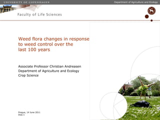 Department of Agriculture and Ecology




Weed flora changes in response
to weed control over the
last 100 years


Associate Professor Christian Andreasen
Department of Agriculture and Ecology
Crop Science




Prague, 14 June 2011
Dias 1
 