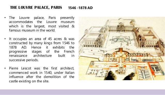 THE LOUVRE PALACE, PARIS
• The Louvre palace, Paris presently
accommodates the Louvre museum
which is the largest, most visited &
famous museum in the world.
• It occupies an area of 45 acres & was
constructed by many kings from 1546 to
1878 AD. Hence it exhibits the
progressive stages of the French
renaissance architecture built in
successive periods.
• Pierre Lescot was the first architect,
commenced work in 1540, under Italian
influence after the demolition of the
castle existing on the site.
1546 -1878 AD
 