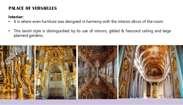PALACE OF VERSAILLES
Interior:
• It is where even furniture was designed in harmony with the interior décor of the room.
• This lavish style is distinguished by its use of mirrors, gilded & frescoed ceiling and large
planned gardens.
 