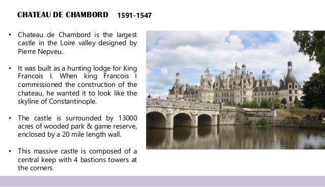 CHATEAU DE CHAMBORD
• Chateau de Chambord is the largest
castle in the Loire valley designed by
Pierre Nepveu.
• It was built as a hunting lodge for King
Francois I. When king Francois I
commissioned the construction of the
chateau, he wanted it to look like the
skyline of Constantinople.
• The castle is surrounded by 13000
acres of wooded park & game reserve,
enclosed by a 20 mile length wall.
• This massive castle is composed of a
central keep with 4 bastions towers at
the corners.
1591-1547
 