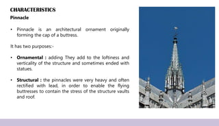 CHARACTERISTICS
Pinnacle
• Pinnacle is an architectural ornament originally
forming the cap of a buttress.
It has two purposes:-
• Ornamental : adding They add to the loftiness and
verticality of the structure and sometimes ended with
statues.
• Structural : the pinnacles were very heavy and often
rectified with lead, in order to enable the flying
buttresses to contain the stress of the structure vaults
and roof.
 