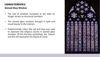 CHARACTERISTICS
Stained Glass Window
• The size of windows increased as the walls no
longer remain as structural members.
• The stained glass windows brought in light and
visual beauty to the interiors.
• Predominantly colors like red and blue was used
to represent the religious stories in stained glass
windows. Of this the blue symbolizes the heaven
and the red represents the blood of Christ.
 
