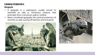 CHARACTERISTICS
Gargoyle
• A gargoyle is a waterspout, usually carved to
resemble an odd or monstrous creature, that
protrudes from a structure's wall or roofline.
• Many considered gargoyles the spiritual protectors of
churches as well, scaring off demons and evil spirits.
 