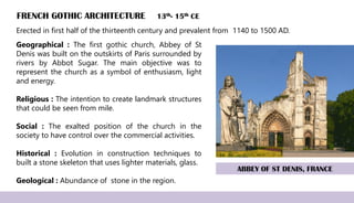 FRENCH GOTHIC ARCHITECTURE 13th- 15th CE
Geographical : The first gothic church, Abbey of St
Denis was built on the outskirts of Paris surrounded by
rivers by Abbot Sugar. The main objective was to
represent the church as a symbol of enthusiasm, light
and energy.
Religious : The intention to create landmark structures
that could be seen from mile.
Social : The exalted position of the church in the
society to have control over the commercial activities.
Historical : Evolution in construction techniques to
built a stone skeleton that uses lighter materials, glass.
Geological : Abundance of stone in the region.
ABBEY OF ST DENIS, FRANCE
Erected in first half of the thirteenth century and prevalent from 1140 to 1500 AD.
 