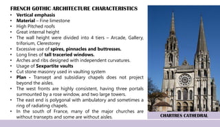 FRENCH GOTHIC ARCHITECTURE CHARACTERISTICS
• Vertical emphasis
• Material – Fine limestone
• High Pitched roofs
• Great internal height
• The wall height were divided into 4 tiers – Arcade, Gallery,
triforium, Clerestorey
• Excessive use of spires, pinnacles and buttresses.
• Long lines of tall traceried windows.
• Arches and ribs designed with independent curvatures.
• Usage of Sexpartite vaults
• Cut stone masonry used in vaulting system
• Plan - Transept and subsidiary chapels does not project
beyond the aisles.
• The west fronts are highly consistent, having three portals
surmounted by a rose window, and two large towers.
• The east end is polygonal with ambulatory and sometimes a
ring of radiating chapels.
• In the south of France, many of the major churches are
without transepts and some are without aisles. CHARTRES CATHEDRAL
 