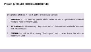 PHASES IN FRENCH GOTHIC ARCHITECTURE
Designation of styles in French gothic architecture were as :-
1. PRIMAIRE – 12th century period when lancet arches & geometrical traceried
windows were commonly used.
2. SECONDAIRE – 13th century “ Rayonnant period” characterized by circular windows
with wheel tracery.
3. TERTIARE – 14th & 15th century “Flamboyant” period, when flame like window
tracery was used
 
