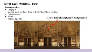 NOTRE DAME CATHEDRAL, PARIS
Ornamentation:
• Gargoyles
• Stained glass windows (blue and violet) and Rose window
• Flying Buttress
• Spires
• Recessed portals
Statues & relief sculptures in the tympanum
 