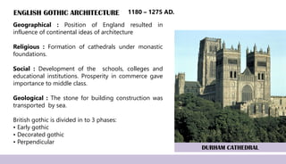 ENGLISH GOTHIC ARCHITECTURE
Geographical : Position of England resulted in
influence of continental ideas of architecture
Religious : Formation of cathedrals under monastic
foundations.
Social : Development of the schools, colleges and
educational institutions. Prosperity in commerce gave
importance to middle class.
Geological : The stone for building construction was
transported by sea.
British gothic is divided in to 3 phases:
• Early gothic
• Decorated gothic
• Perpendicular
DURHAM CATHEDRAL
1180 – 1275 AD.
 