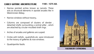 EARLY GOTHIC ARCHITECTURE
• Narrow pointed arches known as Lancets. These
acts as structural elements in apsidal arcades like in
Westminster Abbey.
• Narrow windows without tracery.
• Columns are composed of clusters of slender ,
detached shafts surrounding a central pillar , which
are attached by circular moulded shaft rings.
• Arches of arcades and galleries are cusped.
• Circles with trefoils , quatrefoils etc. were introduced
to the tracery of galleries & rose windows.
• Quadripartite Vaults
SALISBURY CATHEDRAL
1180 – 1275 AD.
 