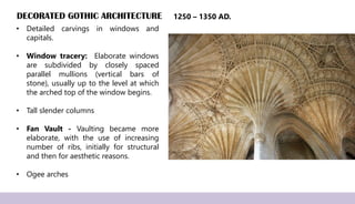 DECORATED GOTHIC ARCHITECTURE
• Detailed carvings in windows and
capitals.
• Window tracery: Elaborate windows
are subdivided by closely spaced
parallel mullions (vertical bars of
stone), usually up to the level at which
the arched top of the window begins.
• Tall slender columns
• Fan Vault - Vaulting became more
elaborate, with the use of increasing
number of ribs, initially for structural
and then for aesthetic reasons.
• Ogee arches
1250 – 1350 AD.
 