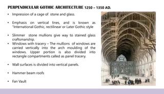 PERPENDICULAR GOTHIC ARCHITECTURE
• Impression of a cage of stone and glass.
• Emphasis on vertical lines, and is known as
“International Gothic, rectilinear or Later Gothic style
• Slimmer stone mullions give way to stained glass
craftsmanship.
• Windows with tracery – The mullions of windows are
carried vertically into the arch moulding of the
windows. Upper portion is also divided into
rectangle compartments called as panel tracery.
• Wall surfaces is divided into vertical panels.
• Hammer beam roofs
• Fan Vault
1250 – 1350 AD.
 