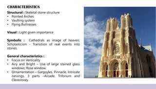 CHARACTERISTICS
Structural : Skeletal stone structure
• Pointed Arches
• Vaulting system
• Flying Buttresses
Visual : Light given importance
Symbolic : Cathedrals as image of heaven;
Scholasticism - Transition of real events into
stones.
General characteristics :
• Focus on Verticality
• Airy and Bright – Use of large stained glass
windows, Rose window.
• Ornamentation – Gargoyles, Pinnacle, Intricate
carvings, 3 parts –Arcade, Triforium and
Clerestorey.
 