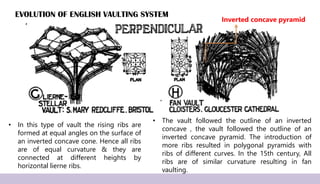 EVOLUTION OF ENGLISH VAULTING SYSTEM
• In this type of vault the rising ribs are
formed at equal angles on the surface of
an inverted concave cone. Hence all ribs
are of equal curvature & they are
connected at different heights by
horizontal lierne ribs.
• The vault followed the outline of an inverted
concave , the vault followed the outline of an
inverted concave pyramid. The introduction of
more ribs resulted in polygonal pyramids with
ribs of different curves. In the 15th century, All
ribs are of similar curvature resulting in fan
vaulting.
Inverted concave pyramid
 