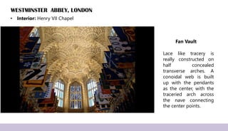 WESTMINSTER ABBEY, LONDON
• Interior: Henry VII Chapel
Fan Vault
Lace like tracery is
really constructed on
half concealed
transverse arches. A
conoidal web is built
up with the pendants
as the center, with the
traceried arch across
the nave connecting
the center points.
 