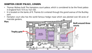 HAMPTON COURT PALACE, LONDON
• Thomas Wolsey built The Hamptons court palace, which is considered to be the finest palace
in England from 1515 to 1521 AD.
• It is located on the banks of R. Thames & is entered through the grand avenue of the Bushley
park.
• Hampton court also has the world famous hedge maze which was planted over 60 acres of
riverside gardens.
Plan:
Built around three
courts
Trophy gate
 