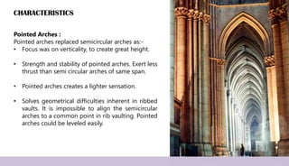 CHARACTERISTICS
Pointed Arches :
Pointed arches replaced semicircular arches as:-
• Focus was on verticality, to create great height.
• Strength and stability of pointed arches. Exert less
thrust than semi circular arches of same span.
• Pointed arches creates a lighter sensation.
• Solves geometrical difficulties inherent in ribbed
vaults. It is impossible to align the semicircular
arches to a common point in rib vaulting. Pointed
arches could be leveled easily.
 