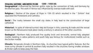ITALIAN GOTHIC ARCHITECTURE
Geographical : Influenced by German gothic style by the connection of Italy and Germany by
the Brenner pass. The work in Venice was influenced by oversea trade with east.
Religious : Decline of the power of Pope in 13th CE which resulted in the “ Schism” that
separated the Protestants and Catholics.
Social : The rivalry between the small city states in Italy lead to the construction of large
cathedrals
Historical : In spite of internal turmoil, Italy led Europe in Arts, Learning & trade and the revival
known as the Renaissance took place nearly a century in advance of the other countries.
Geological : Northern Italy produced fine quality brick and terracotta, central Italy adopted
marble cladding in zebra patterns and south Italy was famous for multicolored marble such as
the Sicilian marble.
Climatic: Temperate climate in Northern Italy, its churches have typical gothic features. But the
more sunny climate in central & southern Italy resulted in the churches having smaller windows
& thicker walls to keep away the heat.
1200 – 1450 AD.
 