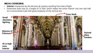 MILAN CATHEDRAL
• Interior: Impressive by the dimness & mystery resulting from lack of light.
• Outermost aisle rises to a height of 72 feet, which makes the entire interior into one vast hall
on a monumental scale with great emphasis of the vertical axis.
45 m high
nave
interior
Small
clerestory
lighting
Absence of
Triforium
Cross Vault
Stained
Glass
window
 
