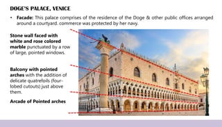 • Facade: This palace comprises of the residence of the Doge & other public offices arranged
around a courtyard. commerce was protected by her navy.
DOGE’S PALACE, VENICE
Arcade of Pointed arches
Balcony with pointed
arches with the addition of
delicate quatrefoils (four-
lobed cutouts) just above
them.
Stone wall faced with
white and rose colored
marble punctuated by a row
of large, pointed windows.
 