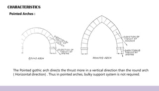 CHARACTERISTICS
The Pointed gothic arch directs the thrust more in a vertical direction than the round arch
( Horizontal direction) . Thus in pointed arches, bulky support system is not required.
Pointed Arches :
 