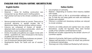 ENGLISH AND ITALIAN GOTHIC ARCHITECTURE
• Less emphasis on verticality.
• Material – Depending on location. Brick masonry cladded
with marble.
• Low pitched roofs or flat to accommodate walkways on
top. To hide the roof steep gable end walls and elaborate
facades were adopted
• Triforium is omitted and clerestorey windows are reduced
to circular windows.
• Columns are widely placed and capitals have very simple
decorations, usually not figurative. Piers were formed
usually of four pilasters combined back to back.
• Pointed arch arcades supported by the slender columns of
Corinthian capitals.
• Absence of pinnacles, Bell towers and flying buttresses.
• Opaque wall decoration in fresco & mosaic was preferred
to translucent stained glass.
• Doorways are richly molded and flanked by half columns.
English Gothic Italian Gothic
• Vertical emphasis
• Materials - stone for building construction was
transported by sea. Wood used in roofing systems.
• High pitched roof due to the climatic conditions of the
region.
• Narrow pointed arches known as Lancets. These acts as
structural elements in apsidal arcades like in
Westminster Abbey. Narrow windows without tracery.
• Columns are composed of clusters of slender ,
detached shafts surrounding a central pillar , which are
attached by circular moulded shaft rings.
• Arches of arcades and galleries are cusped. Circles with
trefoils , quatrefoils etc. were introduced to the tracery
of galleries & rose windows.
• Pinnacles, Bell towers and flying buttresses are present.
• Use of translucent Stained glass windows
• Quadripartite Vaults, Fan vaults and use of wooden
roofs.
 