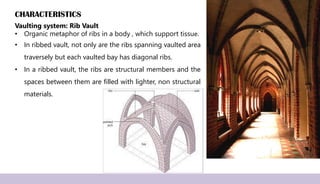 CHARACTERISTICS
Vaulting system: Rib Vault
• Organic metaphor of ribs in a body , which support tissue.
• In ribbed vault, not only are the ribs spanning vaulted area
traversely but each vaulted bay has diagonal ribs.
• In a ribbed vault, the ribs are structural members and the
spaces between them are filled with lighter, non structural
materials.
 