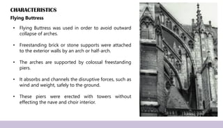 CHARACTERISTICS
Flying Buttress
• Flying Buttress was used in order to avoid outward
collapse of arches.
• Freestanding brick or stone supports were attached
to the exterior walls by an arch or half-arch.
• The arches are supported by colossal freestanding
piers.
• It absorbs and channels the disruptive forces, such as
wind and weight, safely to the ground.
• These piers were erected with towers without
effecting the nave and choir interior.
 