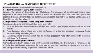 PHASES IN ITALIAN RENAISSANCE ARCHITECTURE
⦁ Italian Renaissance is divided into three periods
I. Early Renaissance (Early 15th century)
Includes the works of Brunelleschi & Michelozzo. The concepts of architectural orders were
explored, rules were formulated & classical detail & ornamentation was adopted. Space was
organized by proportional logic & its form was subject to geometry. Ex. Basilica Santa Maria del
Fiore, Florence by Brunelleschi.
II. High Renaissance (Late 15th to Early 16th century)
Renaissance became an individual style in its own right
1. Purist or Palladian, where Roman tradition was held in high respect (represented by Andrea
Palladio)
2. Proto-Baroque, where there was more confidence in using the acquired vocabulary freely
(represented by Michelangelo)
3. Mannerist, where practices which had no Roman precedent were interspersed with the usual
buildings. Eg: Bramante
III. Baroque Period (17th century)
Architects worked with freedom and firmly-acquired knowledge. The true nature of Renaissance as
a distinctive style began to emerge Baroque saw architecture, painting, sculpture and the minor
arts being used in harmony to produce the unified whole.
 