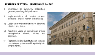 FEATURES OF TYPICAL RENAISSANCE PALACE
i) Emphasizes on symmetry, proportion,
geometry and regularity of forms.
ii) Implementations of classical ordered
elements ( ancient Roman architecture).
iii) Usage and implementations of columns,
pilasters and lintels.
iv) Repetitive usage of semicircular arches,
hemispherical domes, niches and
aedicules.
v) Replacement and substitution of complex
proportional systems and irregularity into
simples forms.
 