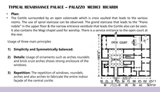 TYPICAL RENAISSANCE PALACE – PALAZZO MEDICI RICARDI
• Plan:
• The Cortile surrounded by an open colonnade which is cross vaulted that leads to the various
rooms. The use of spiral staircase can be observed. The grand staircase that leads to the “Piano
nobile” in the upper floor & the narrow entrance vestibule that leads the Cortile also can be seen.
It also contains the Magi chapel used for worship. There is a service entrance to the open court at
the rear.
Usage of three main principles
1) Simplicity and Symmetrically balanced.
2) Details: Usage of ornaments such as arches roundels
and brick crust arches shows strong enclosure of the
windows.
3) Repetition: The repetition of windows, roundels,
arches and also arches to fabricate the entire indoor
façade of the central cortile.
 