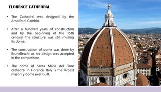 FLORENCE CATHEDRAL
• The Cathedral was designed by the
Arnolfo di Cambio.
• After a hundred years of construction
and by the beginning of the 15th
century, the structure was still missing
its dome.
• The construction of dome was done by
Brunelleschi as his design was accepted
in the competition.
• The dome of Santa Maria del Fiore
cathedral in Florence, Italy is the largest
masonry dome ever built.
 