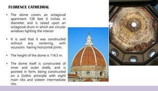 FLORENCE CATHEDRAL
• The dome covers an octagonal
apartment 138 feet 6 inches in
diameter, and is raised upon an
octagonal drum in which are circular
windows lighting the interior
• It is said that it was constructed
without any centering, with
voussoirs having horizontal joints .
• The height of the dome is 114.5 m.
• The dome itself is constructed of
inner and outer shells, and is
pointed in form, being constructed
on a Gothic principle with eight
main ribs and sixteen intermediate
ribs
 