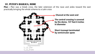 ST. PETER’S BASILICA, ROME
Plan : Plan was a Greek cross, the later extension of the nave and aisles toward the east
practically bringing the whole scheme to a Latin cross
Short transept terminated
by semicircular apses
The central crossing is covered
by the dome, 137 feet 6 inches
in diameter
Chancel at the west end
 
