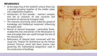 RENAISSANCE
• At the beginning of the sixteenth century there was
a general grouping together of the smaller states
into independent kingdoms.
• Introduction of Gun powder , mariners compass
that led to invention of new countries and
formation of colonies by European state
• The invention of printing, which aided the spread of
knowledge and Intellectual movement influencing
the public taste.
• Revival of classical languages : particularly Greek,
enabled the men and women of the Renaissance to
view and judge their own world through the lens of
the classical past.
• Rediscovery of classical texts concerned with the
visual arts. Treatise On Architecture by the Roman
architect Vitruvius, which laid down precise rules
governing the mathematical proportions used in
the construction of buildings.
 