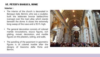 ST. PETER’S BASILICA, ROME
• The interior of the church is decorated in
Baroque style. Bernini, who was a sculptor,
built the elaborate bronze baldacchino
(canopy) over the main altar, which stands
beneath the dome. It closes the extremely
long sweep of the nave and is 95 Ft. high.
• The general decoration consists of colored
marble incrustations, stucco figures, rich
gilding, mosaic decoration, and marble
figures on the pilasters, ceiling, and walls.
• The paneling of the pavement in geometric
figures is of colored marble after the
designs of Giacomo della Porta and
Bernini.
Interior :
 
