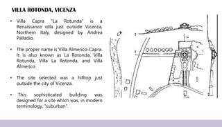 VILLA ROTONDA, VICENZA
• Villa Capra "La Rotunda" is a
Renaissance villa just outside Vicenza,
Northern Italy, designed by Andrea
Palladio.
• The proper name is Villa Almerico-Capra.
It is also known as La Rotonda, Villa
Rotunda, Villa La Rotonda, and Villa
Almerico.
• The site selected was a hilltop just
outside the city of Vicenza.
• This sophisticated building was
designed for a site which was, in modern
terminology, "suburban“.
 