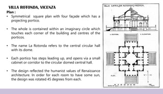 VILLA ROTONDA, VICENZA
Plan :
• Symmetrical square plan with four façade which has a
projecting portico.
• The whole is contained within an imaginary circle which
touches each corner of the building and centres of the
porticos.
• The name La Rotonda refers to the central circular hall
with its dome.
• Each portico has steps leading up, and opens via a small
cabinet or corridor to the circular domed central hall.
• The design reflected the humanist values of Renaissance
architecture. In order for each room to have some sun,
the design was rotated 45 degrees from each.
 