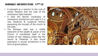 BAROQUE ARCHITECTURE 17TH CE
• It emerged as a reaction to the curb of
artistic freedom that the rules of the
renaissance style imposed.
• It took the Roman vocabulary of
renaissance architecture and used it in a
new theatrical & sculptural fashion
expressing the triumph of the church &
the state.
• The Baroque style was a visible
statement of the wealth & power of the
Church. It manifested itself in the
context of new religious orders like the
Jesuits & Theatines. It also found
expression in secular architecture in the
form of grand palaces.
 